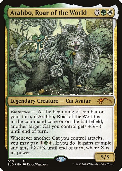 Eminence — At the beginning of combat on your turn, if Arahbo, Roar of the World is in the command zone or on the battlefield, another target Cat you control gets +3/+3 until end of turn.
Whenever another Cat you control attacks, you may pay {1}{G}{W}. If you do, it gains trample and gets +X/+X until end of turn, where X is its power.