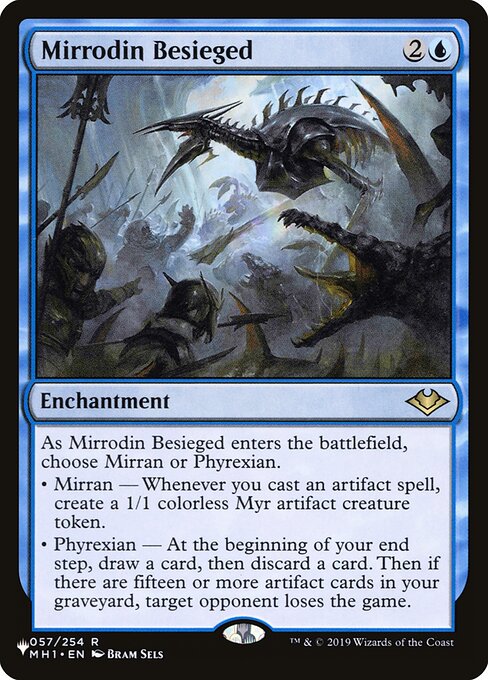 As Mirrodin Besieged enters the battlefield, choose Mirran or Phyrexian.
• Mirran — Whenever you cast an artifact spell, create a 1/1 colorless Myr artifact creature token.
• Phyrexian — At the beginning of your end step, draw a card, then discard a card. Then if there are fifteen or more artifact cards in your graveyard, target opponent loses the game.