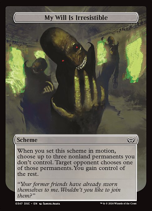 When you set this scheme in motion, choose up to three nonland permanents you don't control. Target opponent chooses one of those permanents. You gain control of the rest.