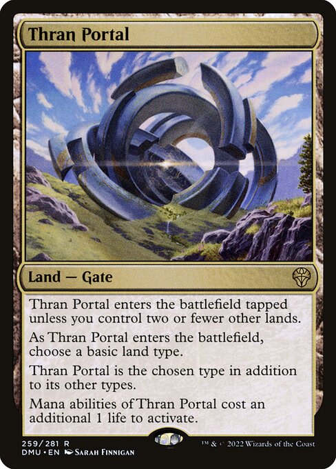 Thran Portal enters the battlefield tapped unless you control two or fewer other lands.
As Thran Portal enters the battlefield, choose a basic land type.
Thran Portal is the chosen type in addition to its other types.
Mana abilities of Thran Portal cost an additional 1 life to activate.