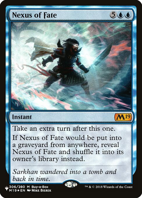 Take an extra turn after this one.
If Nexus of Fate would be put into a graveyard from anywhere, reveal Nexus of Fate and shuffle it into its owner's library instead.