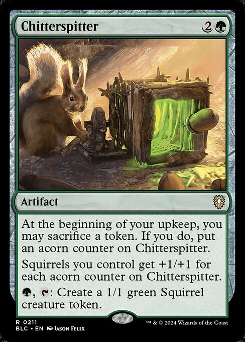 At the beginning of your upkeep, you may sacrifice a token. If you do, put an acorn counter on Chitterspitter.
Squirrels you control get +1/+1 for each acorn counter on Chitterspitter.
{G}, {T}: Create a 1/1 green Squirrel creature token.