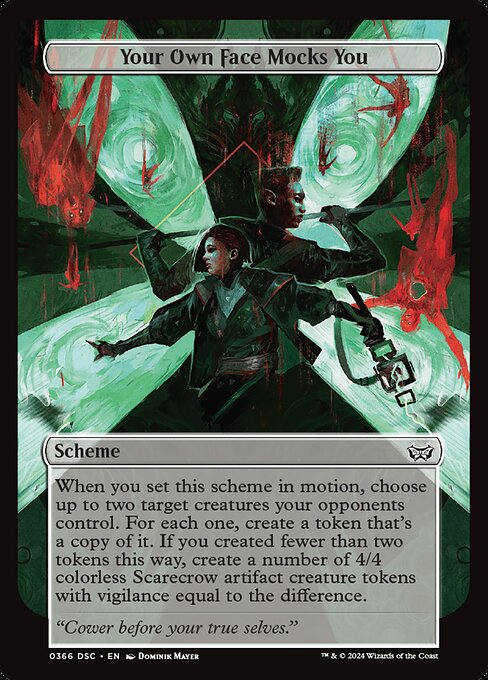 When you set this scheme in motion, choose up to two target creatures your opponents control. For each one, create a token that's a copy of it. If you created fewer than two tokens this way, create a number of 4/4 colorless Scarecrow artifact creature tokens with vigilance equal to the difference.