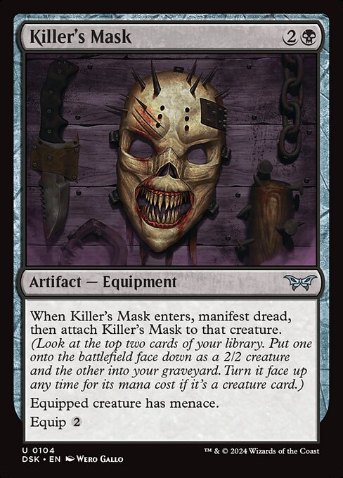 When Killer's Mask enters, manifest dread, then attach Killer's Mask to that creature. (Look at the top two cards of your library. Put one onto the battlefield face down as a 2/2 creature and the other into your graveyard. Turn it face up any time for its mana cost if it's a creature card.)
Equipped creature has menace.
Equip {2}