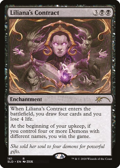 When Liliana's Contract enters the battlefield, you draw four cards and you lose 4 life.
At the beginning of your upkeep, if you control four or more Demons with different names, you win the game.
