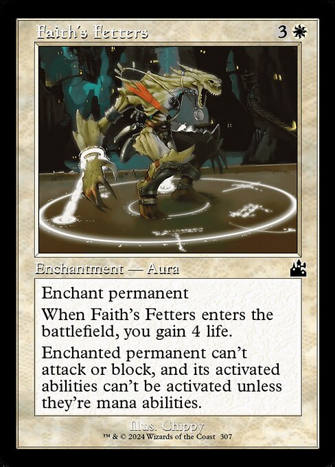Enchant permanent
When Faith's Fetters enters the battlefield, you gain 4 life.
Enchanted permanent can't attack or block, and its activated abilities can't be activated unless they're mana abilities.