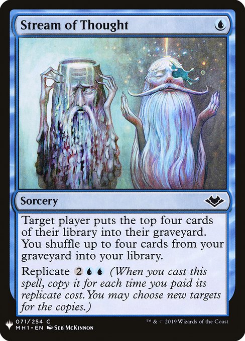 Target player mills four cards. You shuffle up to four cards from your graveyard into your library.
Replicate {2}{U}{U} (When you cast this spell, copy it for each time you paid its replicate cost. You may choose new targets for the copies.)