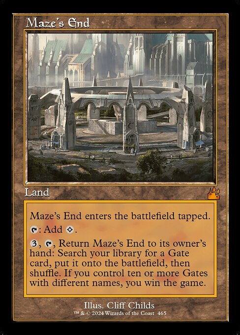 Maze's End enters the battlefield tapped.
{T}: Add {C}.
{3}, {T}, Return Maze's End to its owner's hand: Search your library for a Gate card, put it onto the battlefield, then shuffle. If you control ten or more Gates with different names, you win the game.