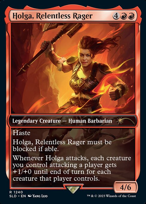Haste
Holga, Relentless Rager must be blocked if able.
Whenever Holga attacks, each creature you control attacking a player gets +1/+0 until end of turn for each creature that player controls.