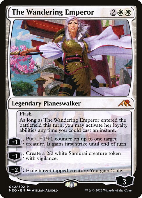 Flash
As long as The Wandering Emperor entered the battlefield this turn, you may activate her loyalty abilities any time you could cast an instant.
+1: Put a +1/+1 counter on up to one target creature. It gains first strike until end of turn.
−1: Create a 2/2 white Samurai creature token with vigilance.
−2: Exile target tapped creature. You gain 2 life.