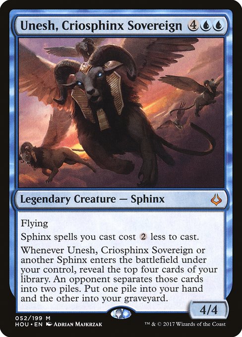 Flying
Sphinx spells you cast cost {2} less to cast.
Whenever Unesh, Criosphinx Sovereign or another Sphinx enters the battlefield under your control, reveal the top four cards of your library. An opponent separates those cards into two piles. Put one pile into your hand and the other into your graveyard.