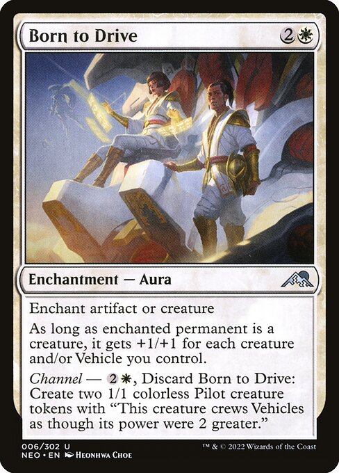 Enchant artifact or creature
As long as enchanted permanent is a creature, it gets +1/+1 for each creature and/or Vehicle you control.
Channel — {2}{W}, Discard Born to Drive: Create two 1/1 colorless Pilot creature tokens with "This creature crews Vehicles as though its power were 2 greater."