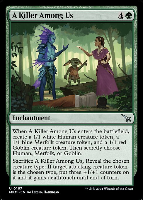 When A Killer Among Us enters the battlefield, create a 1/1 white Human creature token, a 1/1 blue Merfolk creature token, and a 1/1 red Goblin creature token. Then secretly choose Human, Merfolk, or Goblin.
Sacrifice A Killer Among Us, Reveal the creature type you chose: If target attacking creature token is the chosen type, put three +1/+1 counters on it and it gains deathtouch until end of turn.