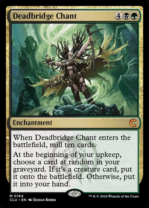 When Deadbridge Chant enters the battlefield, mill ten cards.
At the beginning of your upkeep, choose a card at random in your graveyard. If it's a creature card, put it onto the battlefield. Otherwise, put it into your hand.