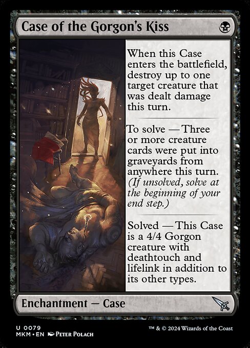 When this Case enters the battlefield, destroy up to one target creature that was dealt damage this turn.
To solve — Three or more creature cards were put into graveyards from anywhere this turn. (If unsolved, solve at the beginning of your end step.)
Solved — This Case is a 4/4 Gorgon creature with deathtouch and lifelink in addition to its other types.