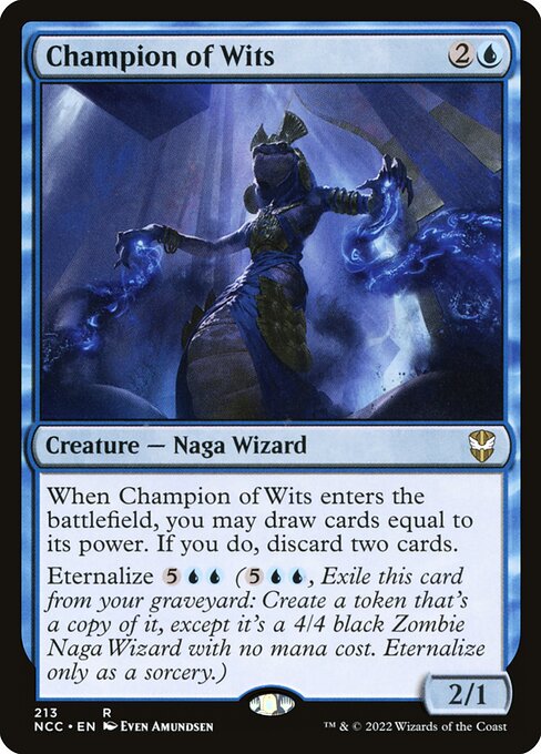 When Champion of Wits enters the battlefield, you may draw cards equal to its power. If you do, discard two cards.
Eternalize {5}{U}{U} ({5}{U}{U}, Exile this card from your graveyard: Create a token that's a copy of it, except it's a 4/4 black Zombie Naga Wizard with no mana cost. Eternalize only as a sorcery.)