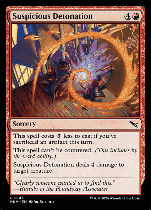 This spell costs {3} less to cast if you've sacrificed an artifact this turn.
This spell can't be countered. (This includes by the ward ability.)
Suspicious Detonation deals 4 damage to target creature.