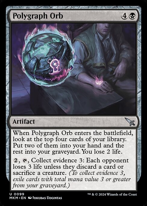 When Polygraph Orb enters the battlefield, look at the top four cards of your library. Put two of them into your hand and the rest into your graveyard. You lose 2 life.
{2}, {T}, Collect evidence 3: Each opponent loses 3 life unless they discard a card or sacrifice a creature. (To collect evidence 3, exile cards with total mana value 3 or greater from your graveyard.)