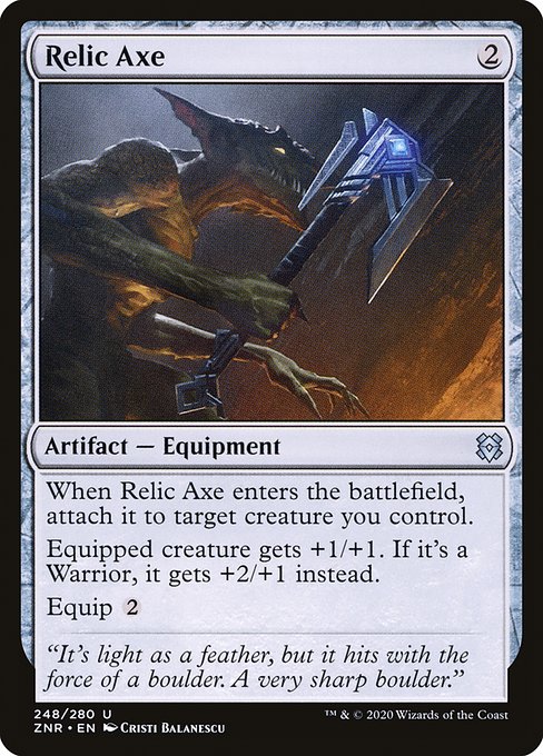 When Relic Axe enters the battlefield, attach it to target creature you control.
Equipped creature gets +1/+1. If it's a Warrior, it gets +2/+1 instead.
Equip {2}