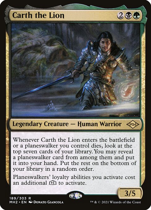 Whenever Carth the Lion enters the battlefield or a planeswalker you control dies, look at the top seven cards of your library. You may reveal a planeswalker card from among them and put it into your hand. Put the rest on the bottom of your library in a random order.
Planeswalkers' loyalty abilities you activate cost an additional [+1] to activate.