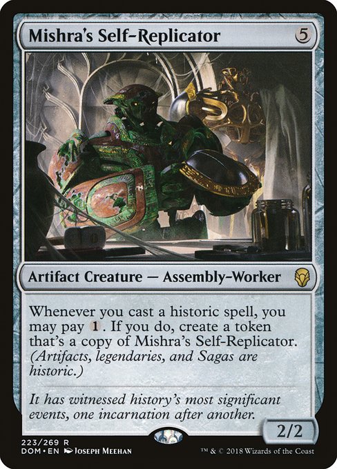 Whenever you cast a historic spell, you may pay {1}. If you do, create a token that's a copy of Mishra's Self-Replicator. (Artifacts, legendaries, and Sagas are historic.)